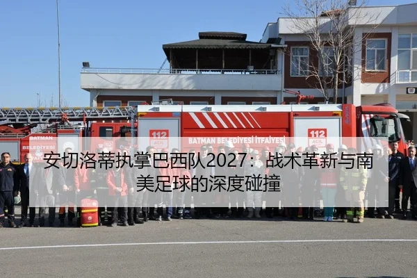 安切洛蒂执掌巴西队2027：战术革新与南美足球的深度碰撞